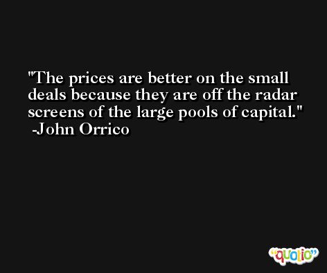 The prices are better on the small deals because they are off the radar screens of the large pools of capital. -John Orrico