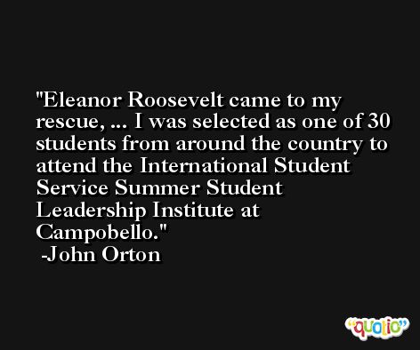 Eleanor Roosevelt came to my rescue, ... I was selected as one of 30 students from around the country to attend the International Student Service Summer Student Leadership Institute at Campobello. -John Orton