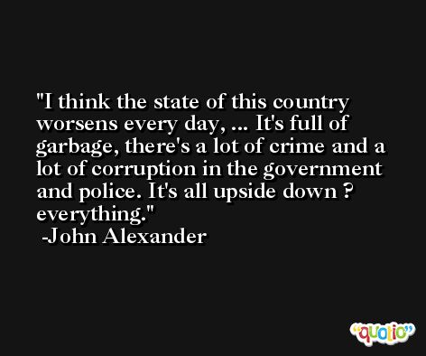 I think the state of this country worsens every day, ... It's full of garbage, there's a lot of crime and a lot of corruption in the government and police. It's all upside down ? everything. -John Alexander