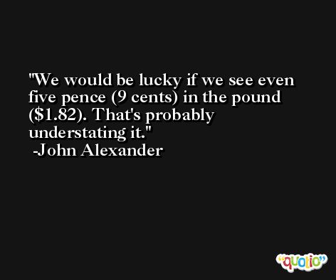 We would be lucky if we see even five pence (9 cents) in the pound ($1.82). That's probably understating it. -John Alexander