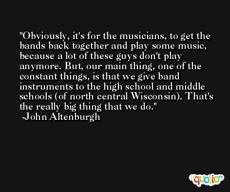 Obviously, it's for the musicians, to get the bands back together and play some music, because a lot of these guys don't play anymore. But, our main thing, one of the constant things, is that we give band instruments to the high school and middle schools (of north central Wisconsin). That's the really big thing that we do. -John Altenburgh