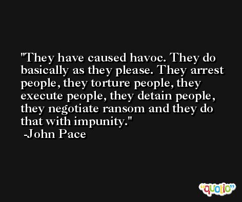 They have caused havoc. They do basically as they please. They arrest people, they torture people, they execute people, they detain people, they negotiate ransom and they do that with impunity. -John Pace