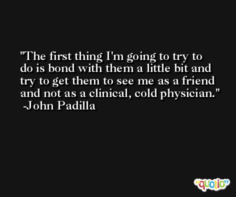 The first thing I'm going to try to do is bond with them a little bit and try to get them to see me as a friend and not as a clinical, cold physician. -John Padilla