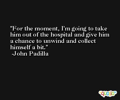 For the moment, I'm going to take him out of the hospital and give him a chance to unwind and collect himself a bit. -John Padilla