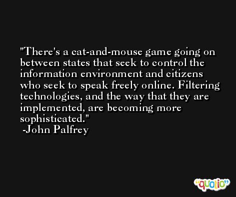 There's a cat-and-mouse game going on between states that seek to control the information environment and citizens who seek to speak freely online. Filtering technologies, and the way that they are implemented, are becoming more sophisticated. -John Palfrey
