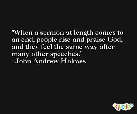 When a sermon at length comes to an end, people rise and praise God, and they feel the same way after many other speeches. -John Andrew Holmes