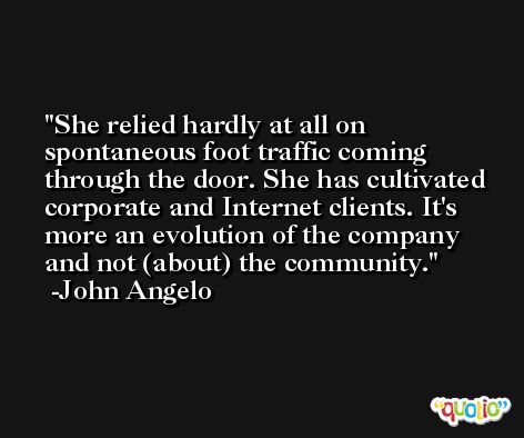 She relied hardly at all on spontaneous foot traffic coming through the door. She has cultivated corporate and Internet clients. It's more an evolution of the company and not (about) the community. -John Angelo