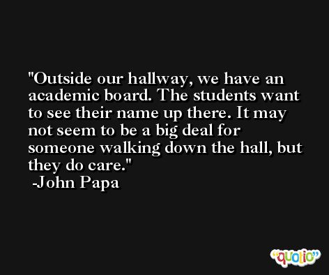 Outside our hallway, we have an academic board. The students want to see their name up there. It may not seem to be a big deal for someone walking down the hall, but they do care. -John Papa