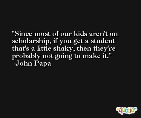 Since most of our kids aren't on scholarship, if you get a student that's a little shaky, then they're probably not going to make it. -John Papa