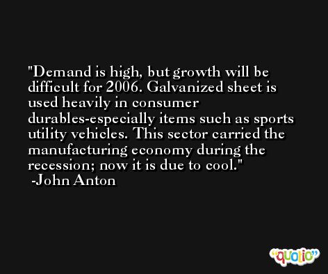 Demand is high, but growth will be difficult for 2006. Galvanized sheet is used heavily in consumer durables-especially items such as sports utility vehicles. This sector carried the manufacturing economy during the recession; now it is due to cool. -John Anton