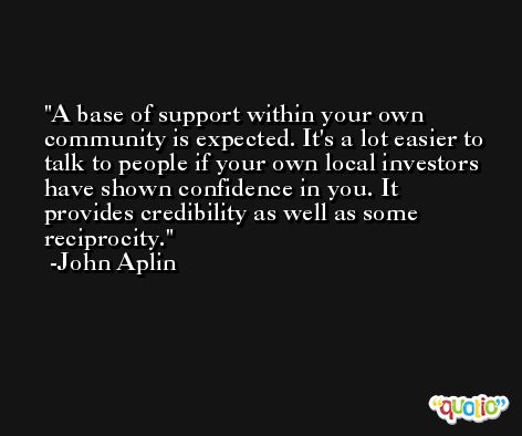 A base of support within your own community is expected. It's a lot easier to talk to people if your own local investors have shown confidence in you. It provides credibility as well as some reciprocity. -John Aplin