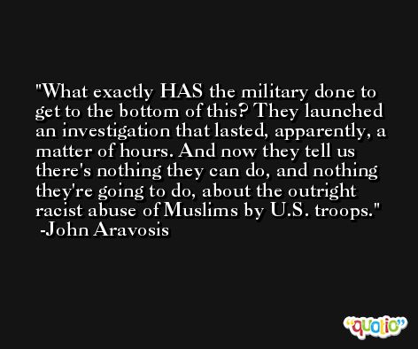 What exactly HAS the military done to get to the bottom of this? They launched an investigation that lasted, apparently, a matter of hours. And now they tell us there's nothing they can do, and nothing they're going to do, about the outright racist abuse of Muslims by U.S. troops. -John Aravosis