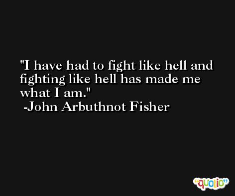 I have had to fight like hell and fighting like hell has made me what I am. -John Arbuthnot Fisher