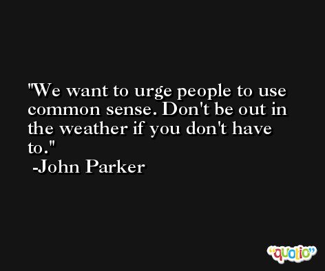 We want to urge people to use common sense. Don't be out in the weather if you don't have to. -John Parker