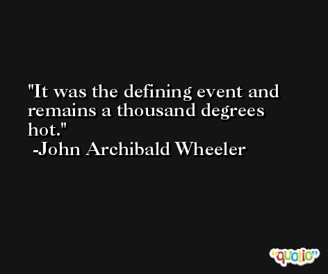 It was the defining event and remains a thousand degrees hot. -John Archibald Wheeler