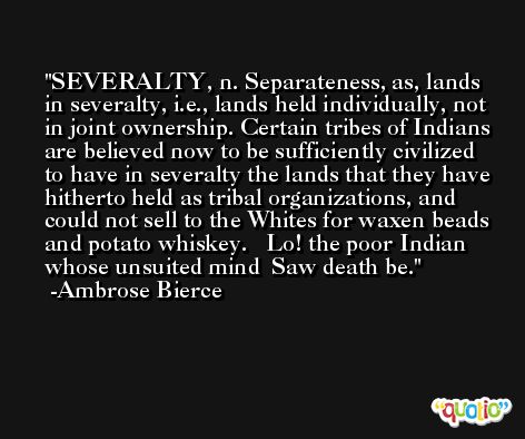 SEVERALTY, n. Separateness, as, lands in severalty, i.e., lands held individually, not in joint ownership. Certain tribes of Indians are believed now to be sufficiently civilized to have in severalty the lands that they have hitherto held as tribal organizations, and could not sell to the Whites for waxen beads and potato whiskey.   Lo! the poor Indian whose unsuited mind  Saw death be. -Ambrose Bierce