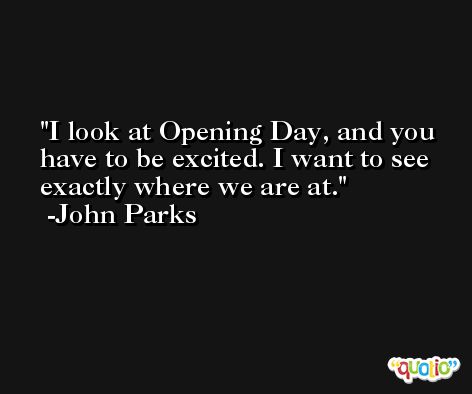I look at Opening Day, and you have to be excited. I want to see exactly where we are at. -John Parks