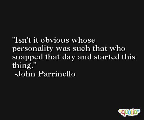 Isn't it obvious whose personality was such that who snapped that day and started this thing. -John Parrinello