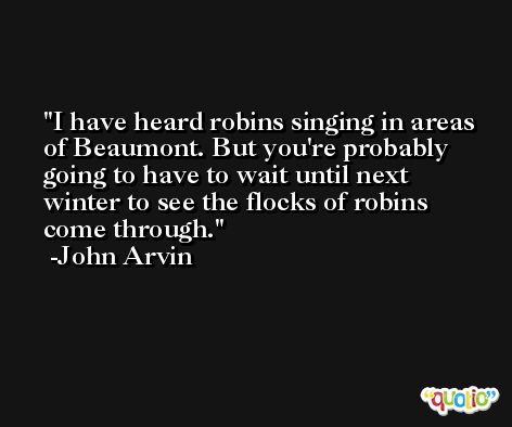 I have heard robins singing in areas of Beaumont. But you're probably going to have to wait until next winter to see the flocks of robins come through. -John Arvin