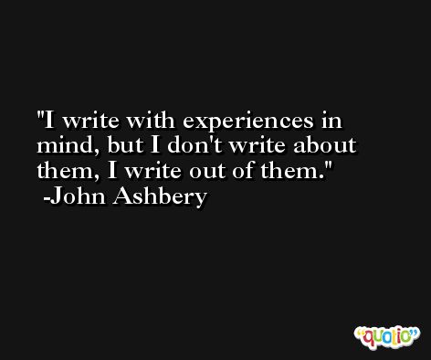 I write with experiences in mind, but I don't write about them, I write out of them. -John Ashbery