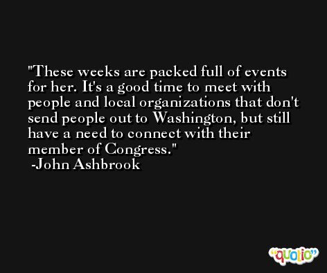 These weeks are packed full of events for her. It's a good time to meet with people and local organizations that don't send people out to Washington, but still have a need to connect with their member of Congress. -John Ashbrook