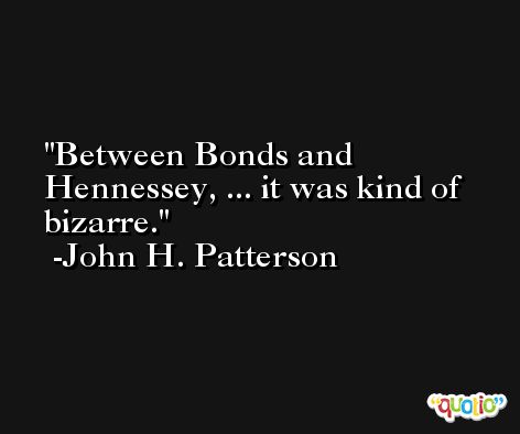 Between Bonds and Hennessey, ... it was kind of bizarre. -John H. Patterson