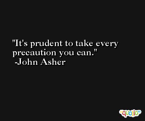 It's prudent to take every precaution you can. -John Asher