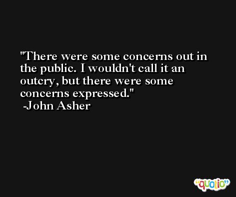 There were some concerns out in the public. I wouldn't call it an outcry, but there were some concerns expressed. -John Asher