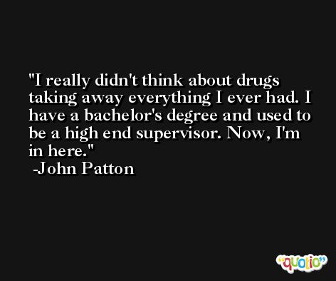 I really didn't think about drugs taking away everything I ever had. I have a bachelor's degree and used to be a high end supervisor. Now, I'm in here. -John Patton
