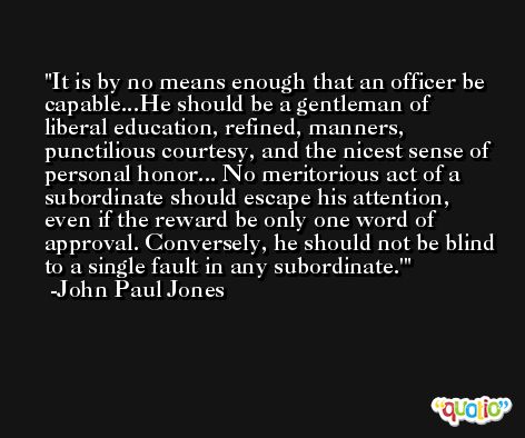 It is by no means enough that an officer be capable...He should be a gentleman of liberal education, refined, manners, punctilious courtesy, and the nicest sense of personal honor... No meritorious act of a subordinate should escape his attention, even if the reward be only one word of approval. Conversely, he should not be blind to a single fault in any subordinate.' -John Paul Jones