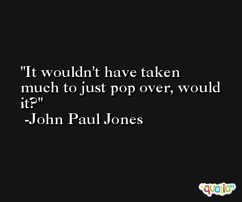 It wouldn't have taken much to just pop over, would it? -John Paul Jones