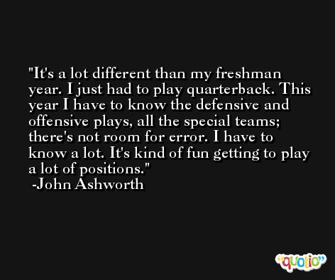 It's a lot different than my freshman year. I just had to play quarterback. This year I have to know the defensive and offensive plays, all the special teams; there's not room for error. I have to know a lot. It's kind of fun getting to play a lot of positions. -John Ashworth
