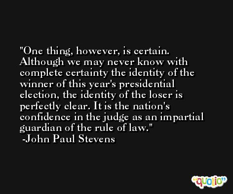 One thing, however, is certain. Although we may never know with complete certainty the identity of the winner of this year's presidential election, the identity of the loser is perfectly clear. It is the nation's confidence in the judge as an impartial guardian of the rule of law. -John Paul Stevens