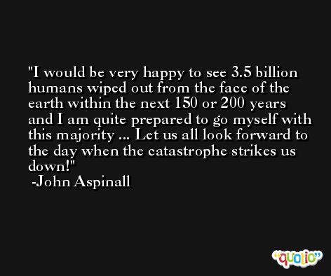 I would be very happy to see 3.5 billion humans wiped out from the face of the earth within the next 150 or 200 years and I am quite prepared to go myself with this majority ... Let us all look forward to the day when the catastrophe strikes us down! -John Aspinall