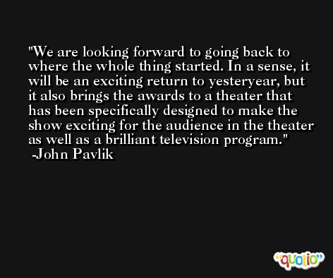 We are looking forward to going back to where the whole thing started. In a sense, it will be an exciting return to yesteryear, but it also brings the awards to a theater that has been specifically designed to make the show exciting for the audience in the theater as well as a brilliant television program. -John Pavlik