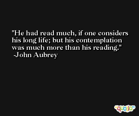 He had read much, if one considers his long life; but his contemplation was much more than his reading. -John Aubrey