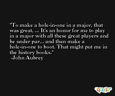 To make a hole-in-one in a major, that was great, ... It's an honor for me to play in a major with all these great players and be under par... and then make a hole-in-one to boot. That might put me in the history books. -John Aubrey