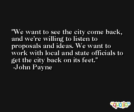 We want to see the city come back, and we're willing to listen to proposals and ideas. We want to work with local and state officials to get the city back on its feet. -John Payne