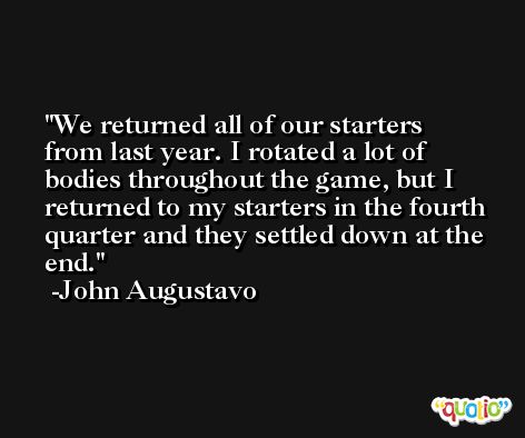 We returned all of our starters from last year. I rotated a lot of bodies throughout the game, but I returned to my starters in the fourth quarter and they settled down at the end. -John Augustavo