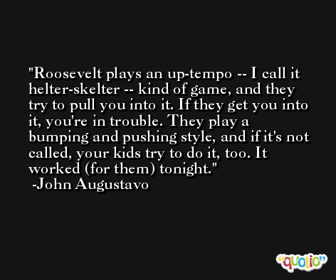Roosevelt plays an up-tempo -- I call it helter-skelter -- kind of game, and they try to pull you into it. If they get you into it, you're in trouble. They play a bumping and pushing style, and if it's not called, your kids try to do it, too. It worked (for them) tonight. -John Augustavo