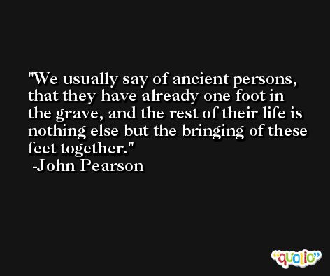 We usually say of ancient persons, that they have already one foot in the grave, and the rest of their life is nothing else but the bringing of these feet together. -John Pearson