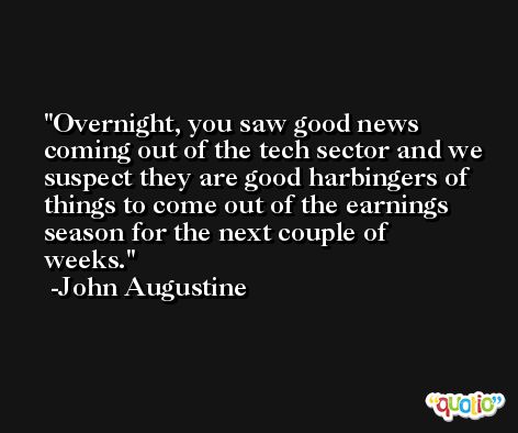 Overnight, you saw good news coming out of the tech sector and we suspect they are good harbingers of things to come out of the earnings season for the next couple of weeks. -John Augustine