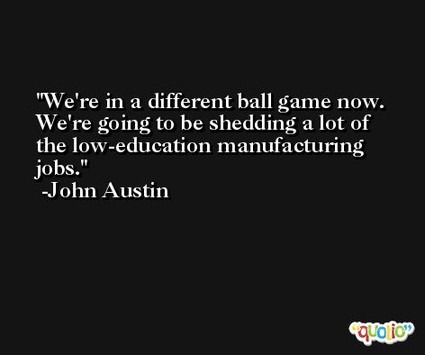 We're in a different ball game now. We're going to be shedding a lot of the low-education manufacturing jobs. -John Austin