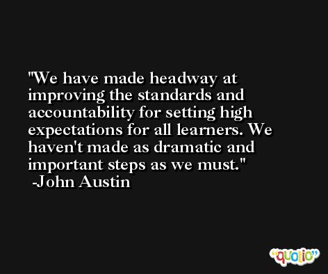 We have made headway at improving the standards and accountability for setting high expectations for all learners. We haven't made as dramatic and important steps as we must. -John Austin