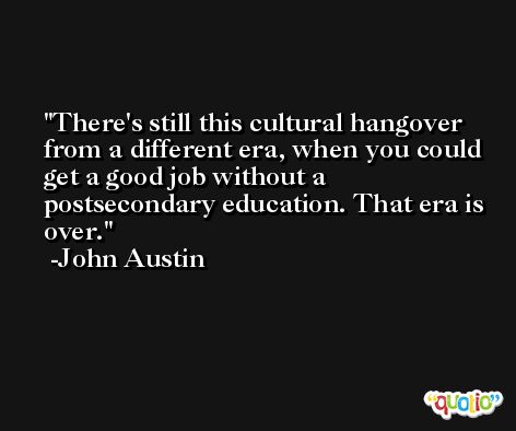 There's still this cultural hangover from a different era, when you could get a good job without a postsecondary education. That era is over. -John Austin