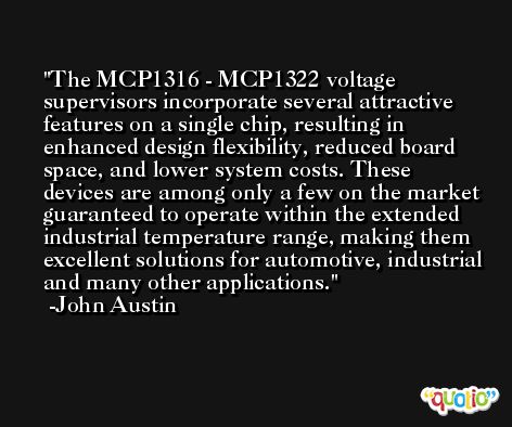 The MCP1316 - MCP1322 voltage supervisors incorporate several attractive features on a single chip, resulting in enhanced design flexibility, reduced board space, and lower system costs. These devices are among only a few on the market guaranteed to operate within the extended industrial temperature range, making them excellent solutions for automotive, industrial and many other applications. -John Austin