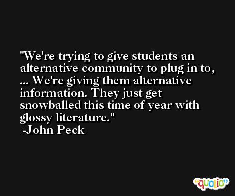 We're trying to give students an alternative community to plug in to, ... We're giving them alternative information. They just get snowballed this time of year with glossy literature. -John Peck