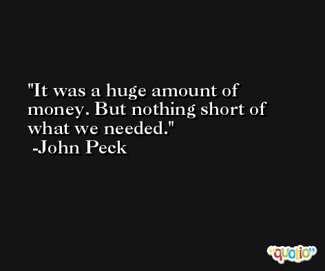 It was a huge amount of money. But nothing short of what we needed. -John Peck