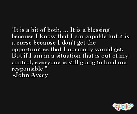 It is a bit of both, ... It is a blessing because I know that I am capable but it is a curse because I don't get the opportunities that I normally would get. But if I am in a situation that is out of my control, everyone is still going to hold me responsible. -John Avery