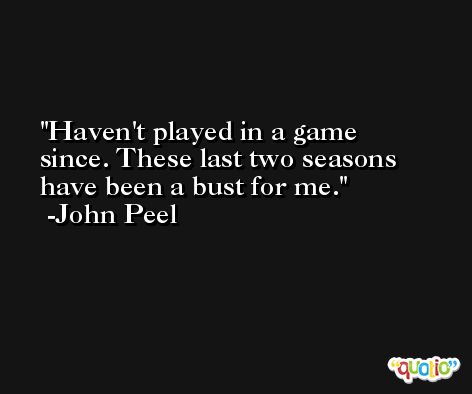 Haven't played in a game since. These last two seasons have been a bust for me. -John Peel